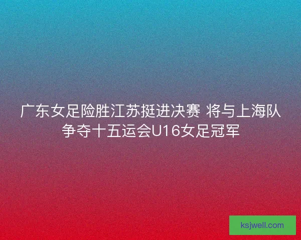 广东女足险胜江苏挺进决赛 将与上海队争夺十五运会U16女足冠军 广东女足险胜江苏挺进决赛 将与上海队争夺十五运会U16女足冠军