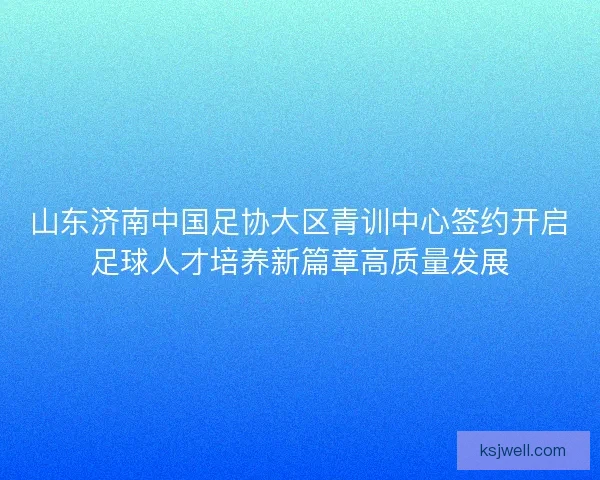 山东济南中国足协大区青训中心签约开启足球人才培养新篇章高质量发展