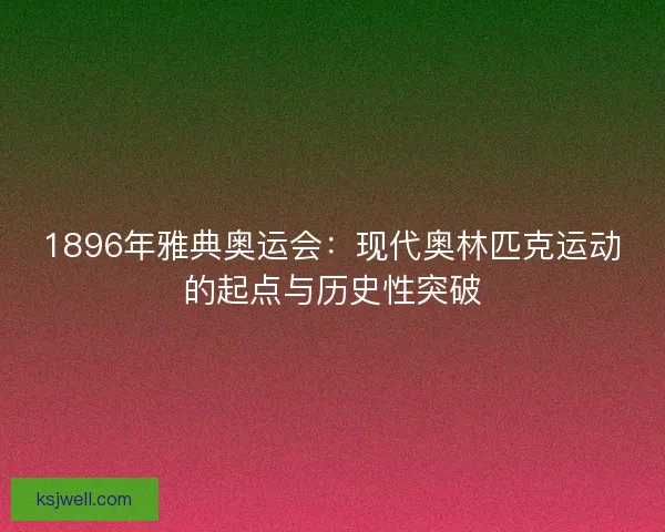 1896年雅典奥运会：现代奥林匹克运动的起点与历史性突破