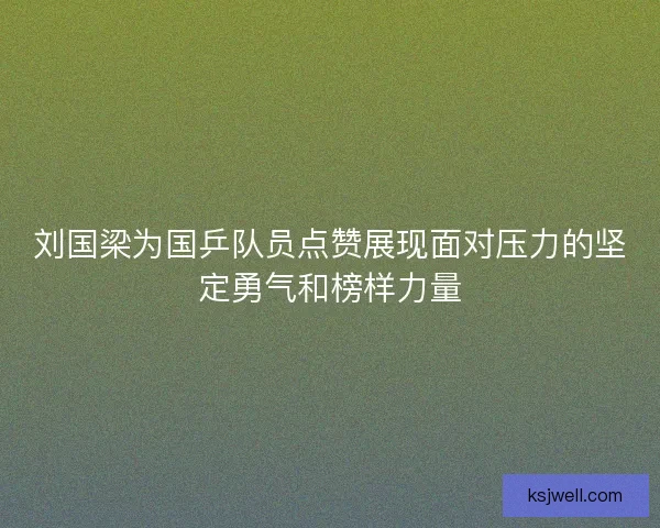 刘国梁为国乒队员点赞展现面对压力的坚定勇气和榜样力量 刘国梁为国乒队员点赞展现面对压力的坚定勇气和榜样力量