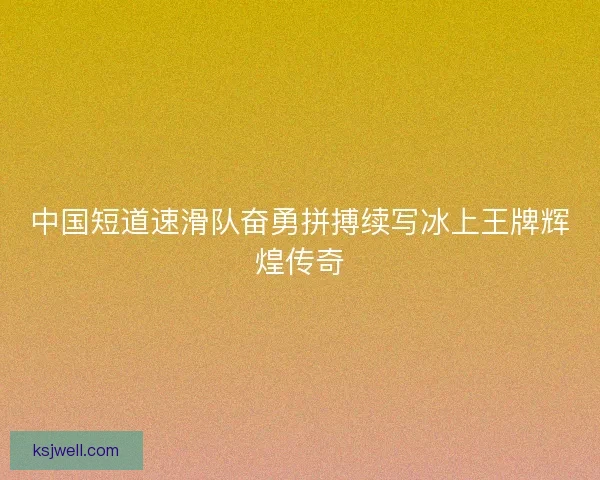 中国短道速滑队奋勇拼搏续写冰上王牌辉煌传奇 中国短道速滑队奋勇拼搏续写冰上王牌辉煌传奇