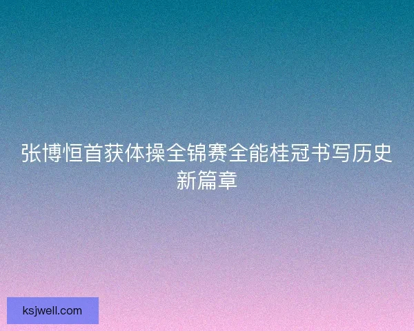 张博恒首获体操全锦赛全能桂冠书写历史新篇章 张博恒首获体操全锦赛全能桂冠书写历史新篇章